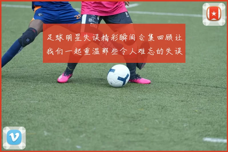 足球明星失误精彩瞬间合集回顾让我们一起重温那些令人难忘的失误时刻