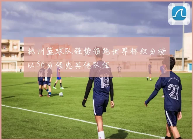 杭州篮球队强势领跑世界杯积分榜以56分领先其他队伍