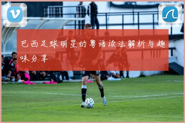 巴西足球明星的粤语读法解析与趣味分享