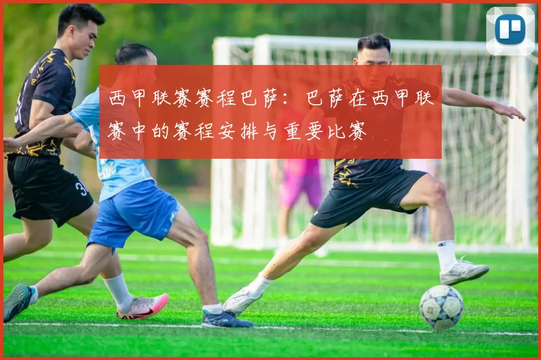 西甲联赛赛程巴萨：巴萨在西甲联赛中的赛程安排与重要比赛
