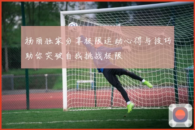 杨丽独家分享极限运动心得与技巧助你突破自我挑战极限