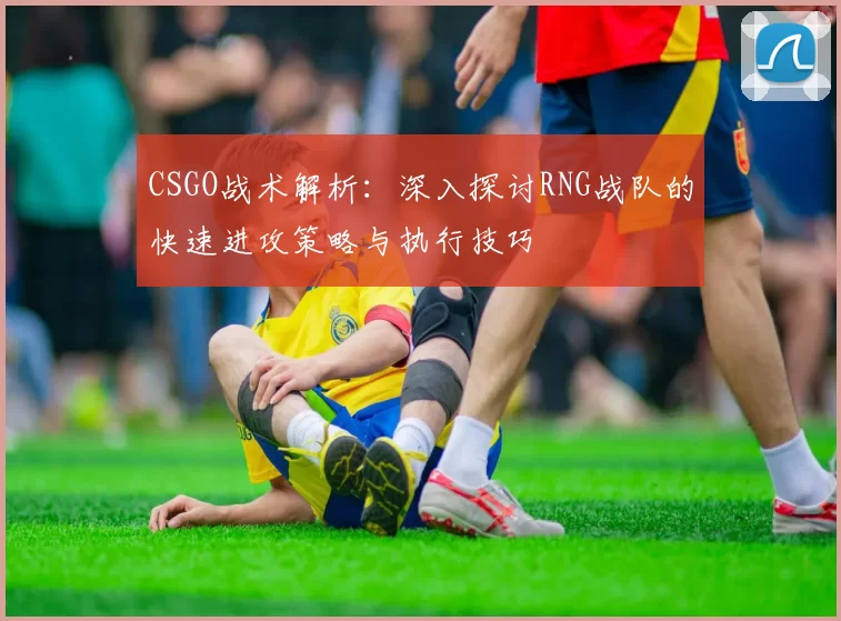 CSGO战术解析：深入探讨RNG战队的快速进攻策略与执行技巧